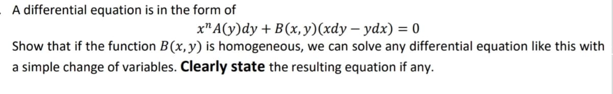 A differential equation is in the form of
x" A(y)dy + B(x, y)(xdy – ydx) = 0
Show that if the function B(x,y) is homogeneous, we can solve any differential equation like this with
a simple change of variables. Clearly state the resulting equation if any.
