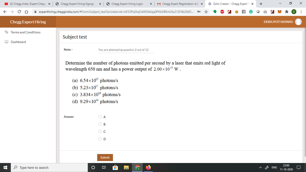 O (2) Chegg India | Expert Chegg x
O Chegg Expert Hiring Signup
O Chegg Expert Hiring Login
M Chegg Expert Registration: Ad X
Zoho Creator - Chegg Expert
+
X
i experthiring.cheggindia.com/#Form:Subject_test?privateLink=bF53Pq3tqOdXDb6qq0PKbXBKnU6s212F4b2fdO..
Chegg Expert Hiring
DEBAJYOTI BISWAS
O Terms and Conditions
Subject test
A Dashboard
Note: -
You are attempting question 2 out of 12
Determine the number of photons emitted per second by a laser that emits red light of
wavelength 650 nm and has a power output of 2.00 x10-3 w.
(a) 6.54x105 photons/s
(b) 5.23x10" photons/s
(c) 3.834x106 photons/s
(d) 9.29x1014 photons/s
Answer
O A
O B
O D
Submit
22:00
P Type here to search
日
へ ENG
D
11-10-2020
