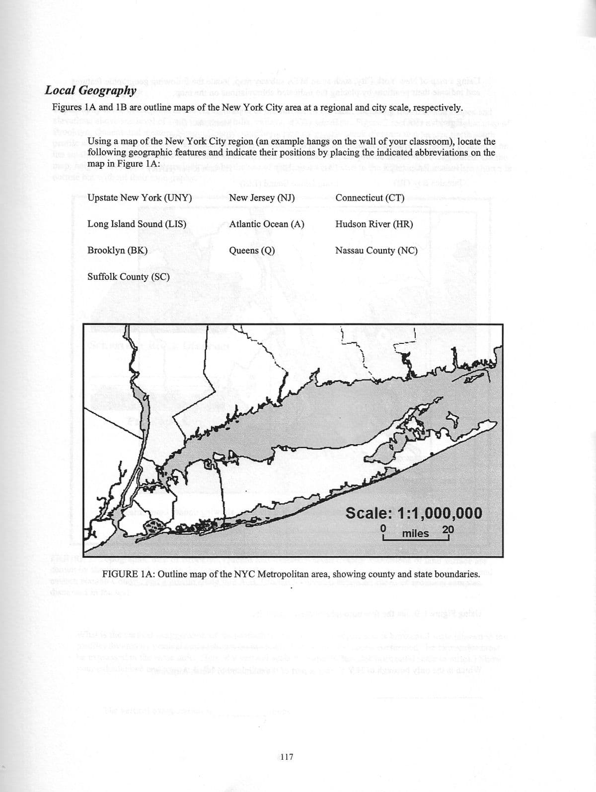 Local Geography
Figures 1A and 1B are outline maps of the New York City area at a regional and city scale, respectively.
profile Using a map of the New York City region (an example hangs on the wall of your classroom), locate the
following geographic features and indicate their positions by placing the indicated abbreviations on the
map in Figure 1A:
Upstate New York (UNY)
Long Island Sound (LIS)
Brooklyn (BK)
Suffolk County (SC)
New Jersey (NJ)
Atlantic Ocean (A)
Queens (Q)
ferciale
Connecticut (CT)
117
Hudson River (HR)
Nassau County (NC)
كمال سمس
Scale: 1:1,000,000
0
20
miles
FIGURE 1A: Outline map of the NYC Metropolitan area, showing county and state boundaries.