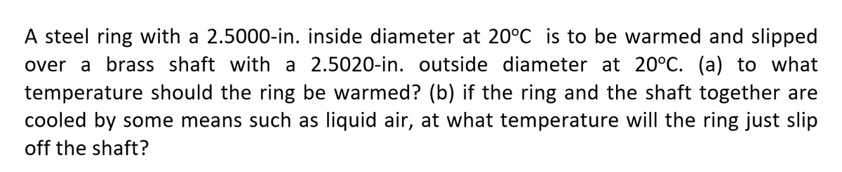 A steel ring with a 2.5000-in. inside diameter at 20°C is to be warmed and slipped
over a brass shaft with a 2.5020-in. outside diameter at 20°C. (a) to what
temperature should the ring be warmed? (b) if the ring and the shaft together are
cooled by some means such as liquid air, at what temperature will the ring just slip
off the shaft?

