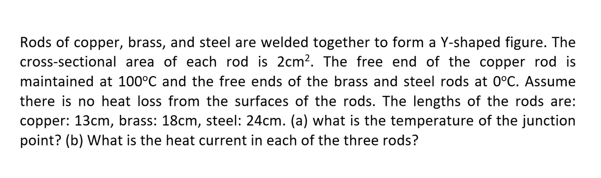 Rods of copper, brass, and steel are welded together to form a Y-shaped figure. The
cross-sectional area of each rod is 2cm?. The free end of the copper rod is
maintained at 100°C and the free ends of the brass and steel rods at 0°C. Assume
there is no heat loss from the surfaces of the rods. The lengths of the rods are:
copper: 13cm, brass: 18cm, steel: 24cm. (a) what is the temperature of the junction
point? (b) What is the heat current in each of the three rods?

