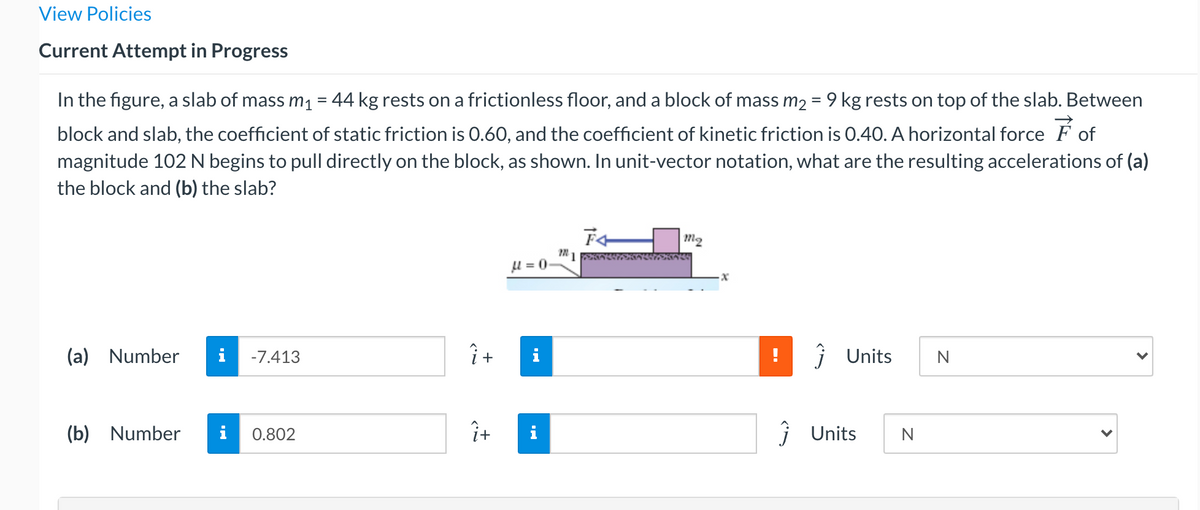 View Policies
Current Attempt in Progress
In the figure, a slab of mass m1 = 44 kg rests on a frictionless floor, and a block of mass m2 = 9 kg rests on top of the slab. Between
%3D
block and slab, the coefficient of static friction is 0.60, and the coefficient of kinetic friction is 0.40. A horizontal force F of
magnitude 102 N begins to pull directly on the block, as shown. In unit-vector notation, what are the resulting accelerations of (a)
the block and (b) the slab?
m2
0 = n1
(a) Number
i
-7.413
j Units
(b) Number
i
ît
i
j Units
0.802
N
