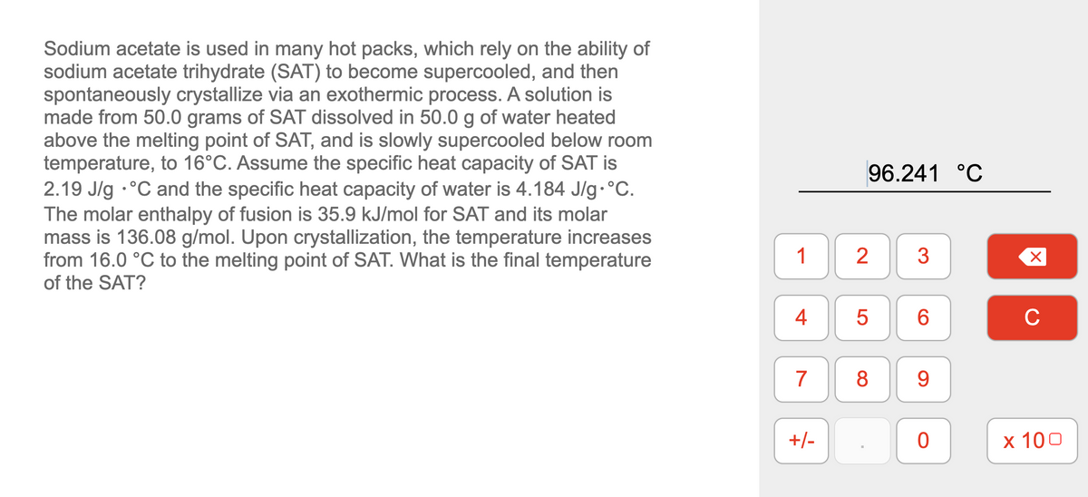 Sodium acetate is used in many hot packs, which rely on the ability of
sodium acetate trihydrate (SAT) to become supercooled, and then
spontaneously crystallize via an exothermic process. A solution is
made from 50.0 grams of SAT dissolved in 50.0 g of water heated
above the melting point of SAT, and is slowly supercooled below room
temperature, to 16°C. Assume the specific heat capacity of SAT is
2.19 J/g •°C and the specific heat capacity of water is 4.184 J/g•°C.
The molar enthalpy of fusion is 35.9 kJ/mol for SAT and its molar
mass is 136.08 g/mol. Upon crystallization, the temperature increases
from 16.0 °C to the melting point of SAT. What is the final temperature
of the SAT?
96.241 °C
1
2
3
4
6.
C
7
8.
9.
+/-
x 100
