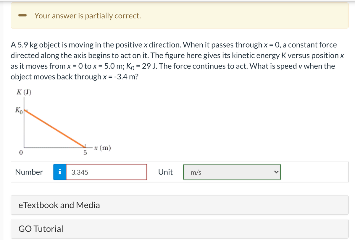 Your answer is partially correct.
A 5.9 kg object is moving in the positive x direction. When it passes through x = 0, a constant force
directed along the axis begins to act on it. The figure here gives its kinetic energy K versus position x
as it moves from x = 0 to x = 5.0 m; Ko = 29 J. The force continues to act. What is speed v when the
object moves back through x = -3.4 m?
К ()
Ko
·x (m)
Number
i
3.345
Unit
m/s
eTextbook and Media
GO Tutorial
