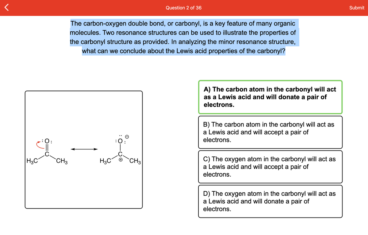 Question 2 of 36
Submit
The carbon-oxygen double bond, or carbonyl, is a key feature of many organic
molecules. Two resonance structures can be used to illustrate the properties of
the carbonyl structure as provided. In analyzing the minor resonance structure,
what can we conclude about the Lewis acid properties of the carbonyl?
A) The carbon atom in the carbonyl will act
as a Lewis acid and will donate a pair of
electrons.
B) The carbon atom in the carbonyl will act as
a Lewis acid and will accept a pair of
:O:
:0:
electrons.
C) The oxygen atom in the carbonyl will act as
a Lewis acid and will accept a pair of
H3C
CH3
H3C°
CH3
electrons.
D) The oxygen atom in the carbonyl will act as
a Lewis acid and will donate a pair of
electrons.
