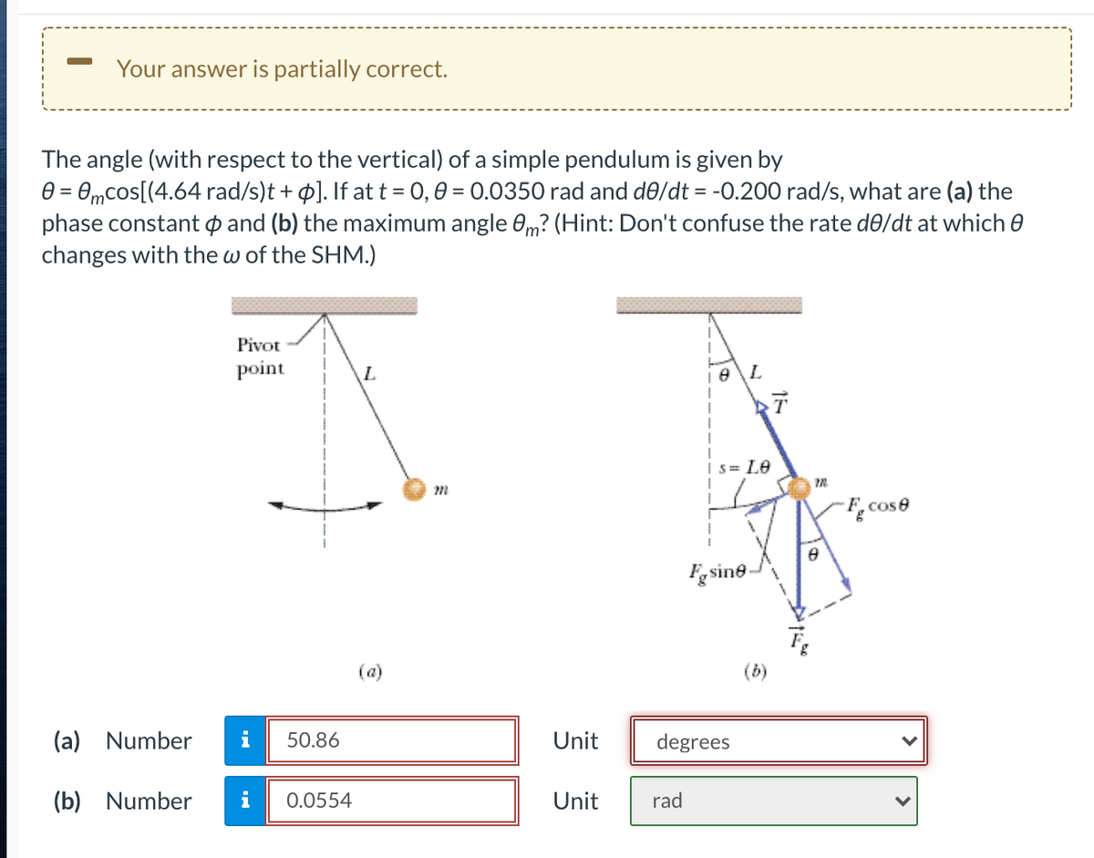 Your answer is partially correct.
The angle (with respect to the vertical) of a simple pendulum is given by
e = 0,mcos[(4.64 rad/s)t + p]. If at t = 0,0 = 0.0350 rad and de/dt = -0.200 rad/s, what are (a) the
phase constant p and (b) the maximum angle 0m? (Hint: Don't confuse the rate de/dt at which 0
changes with the w of the SHM.)
%3D
Pivot
point
e\L
S= Le
F.cose
Fgsine-
(a)
(b)
(a) Number
50.86
Unit
degrees
(b) Number
i
0.0554
Unit
rad
>
