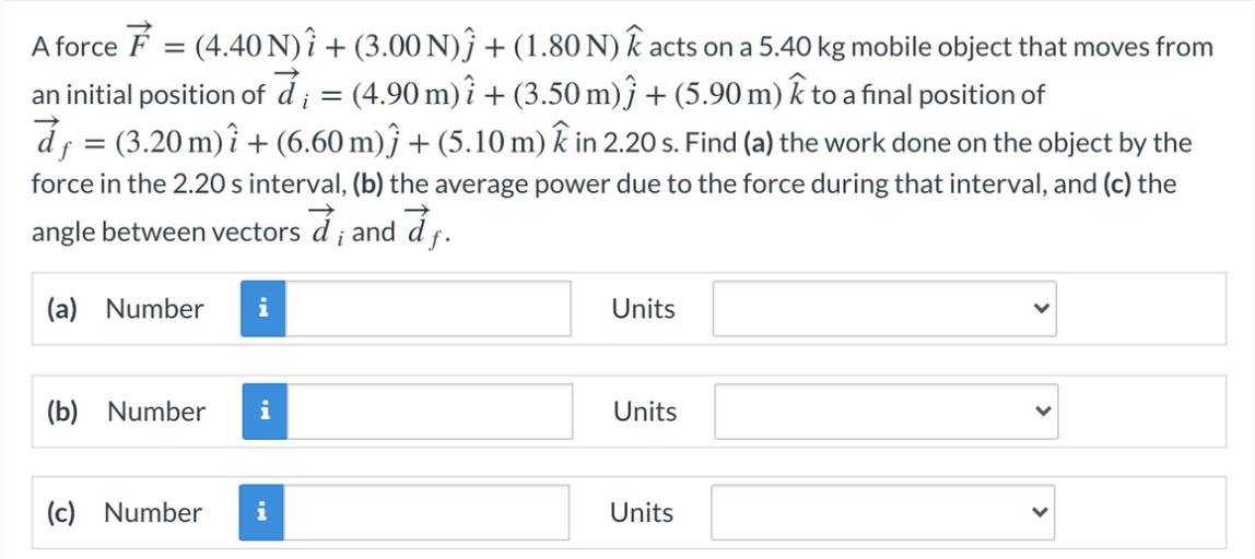 A force F = (4.40 N) î + (3.00 N)ĵ + (1.80 N) k acts on a 5.40 kg mobile object that moves from
an initial position of á ; = (4.90 m) î + (3.50 m)ĵ + (5.90 m) k to a final position of
d; = (3.20 m)î + (6.60 m)ĵ + (5.10 m) k in 2.20 s. Find (a) the work done on the object by the
force in the 2.20 s interval, (b) the average power due to the force during that interval, and (c) the
angle between vectors d ; and d f.
(a) Number
Units
(b) Number
Units
(c) Number
i
Units
>
