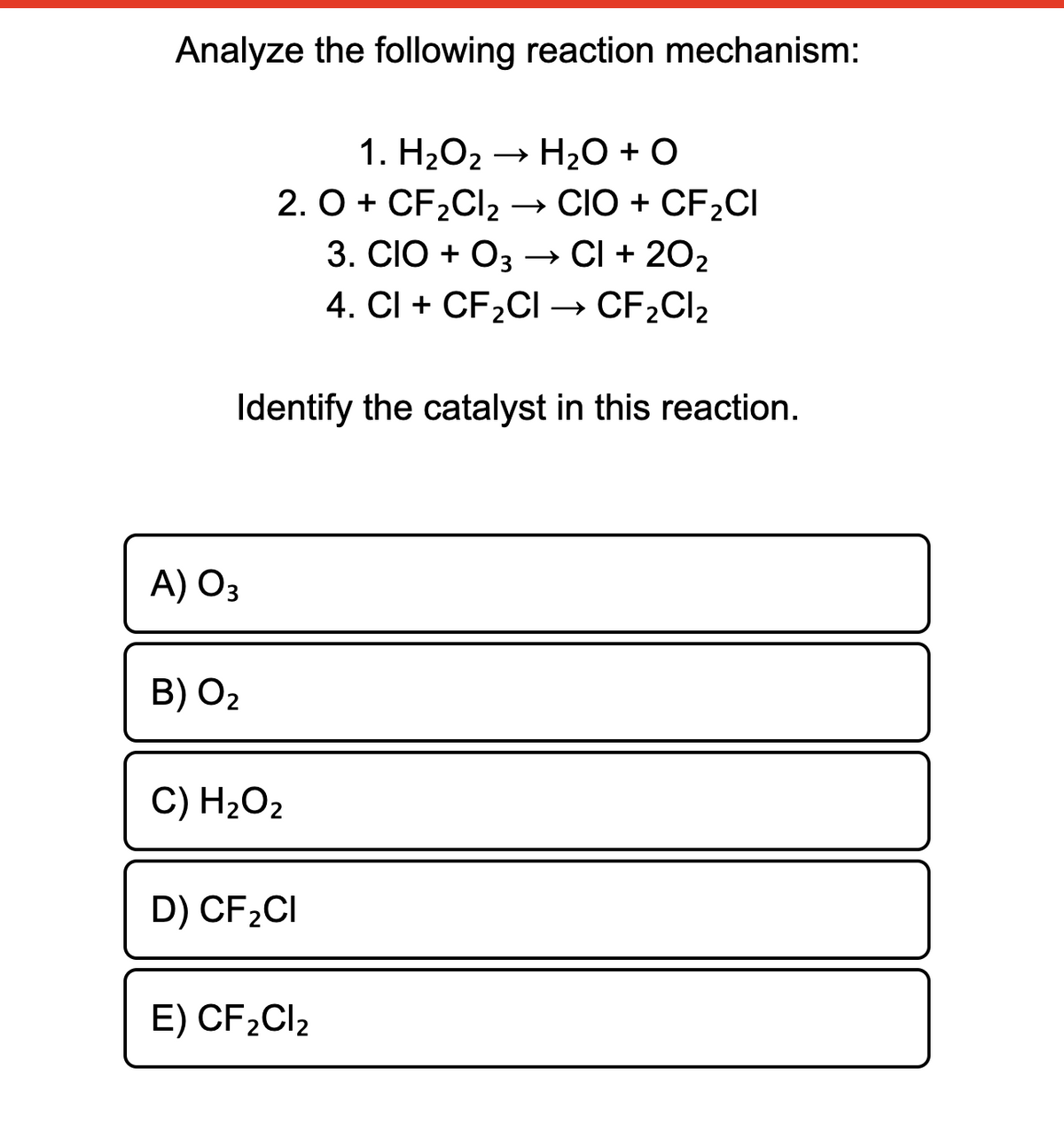 Analyze the following reaction mechanism:
1. H2O2 → H20 + O
H2O + O
2. O + CF2CI2 → CIO + CF2CI
3. CIO + Oз — CI + 202
4. CI + CF2CI → CF2CI2
Identify the catalyst in this reaction.
A) O3
B) O2
C) H2O2
D) CF2CI
E) CF2CI2
