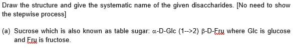 Draw the structure and give the systematic name of the given disaccharides. [No need to show
the stepwise process]
(a) Sucrose which is also known as table sugar: a-D-Glc (1-->2) B-D-Eru where Glc is glucose
and Eru is fructose.
