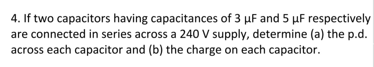 4. If two capacitors having capacitances of 3 µF and 5 µF respectively
are connected in series across a 240 V supply, determine (a) the p.d.
across each capacitor and (b) the charge on each capacitor.
