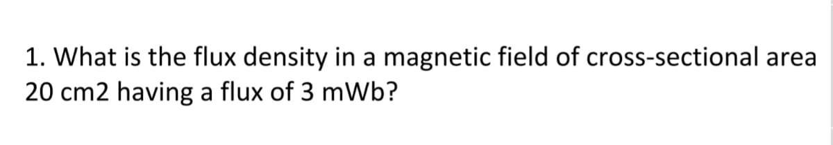 1. What is the flux density in a magnetic field of cross-sectional area
20 cm2 having a flux of 3 mWb?
