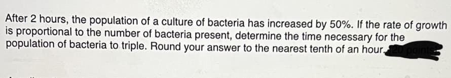After 2 hours, the population of a culture of bacteria has increased by 50%. If the rate of growth
is proportional to the number of bacteria present, determine the time necessary for the
population of bacteria to triple. Round your answer to the nearest tenth of an hour,
