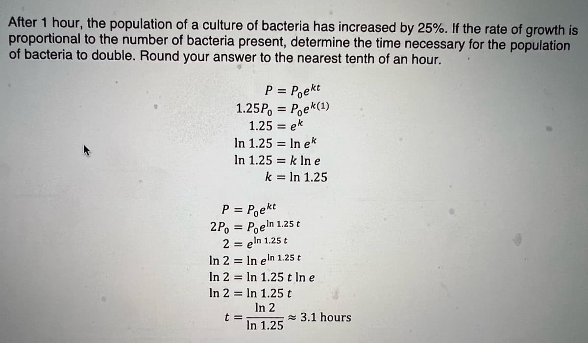 After 1 hour, the population of a culture of bacteria has increased by 25%. If the rate of growth is
proportional to the number of bacteria present, determine the time necessary for the population
of bacteria to double. Round your answer to the nearest tenth of an hour.
P = Poekt
1.25P, = Poek(1)
1.25 = ek
In 1.25 = In ek
In 1.25 = k ln e
k = In 1.25
%3D
P = P,ekt
2P, = Poeln 1.25 t
2 = eln 1.25 t
In 2 = In eln 1.25 t
In 2 = In 1.25 t In e
In 2 = In 1.25 t
In 2
%3D
t =
In 1.25
- 3.1 hours
