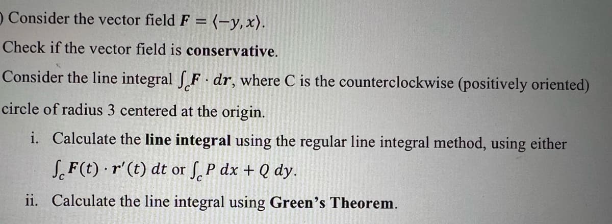 O Consider the vector field F = (-y,x).
Check if the vector field is conservative.
Consider the line integral f F dr, where C is the counterclockwise (positively oriented)
circle of radius 3 centered at the origin.
i. Calculate the line integral using the regular line integral method, using either
SF(t) · r'(t) dt or S. P dx + Q dy.
ii. Calculate the line integral using Green's Theorem.
