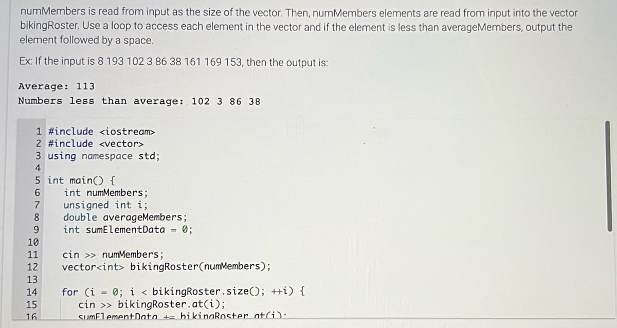 numMembers is read from input as the size of the vector. Then, numMembers elements are read from input into the vector
bikingRoster. Use a loop to access each element in the vector and if the element is less than averageMembers, output the
element followed by a space.
Ex: If the input is 8 193 102 3 86 38 161 169 153, then the output is:
Average: 113
Numbers less than average: 102 3 86 38
1 #include <iostream>
2 #include <vector>
3 using namespace std;
4
5 int main() {
6
7
unsigned int i;
8 double averageMembers;
9
int sumElementData = 0;
10
11
12
13
14
15
16
int numMembers;
cin >> numMembers;
vector<int> bikingRoster (numMembers);
for (i = 0; i < bikingRoster.size(); ++i) {
cin >> bikingRoster.at(i);
sumElement Data + bikingRoster at(i):