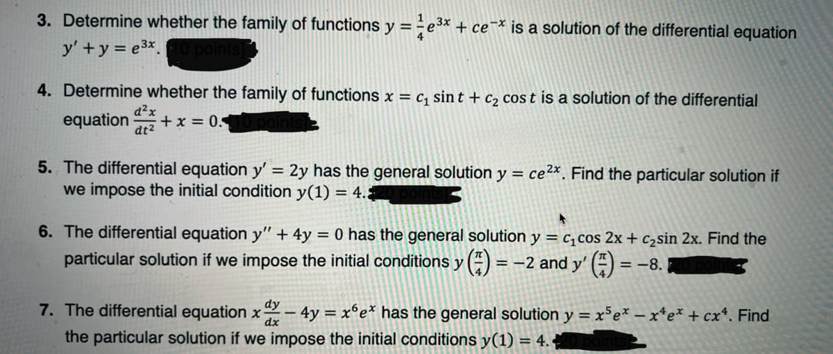 3. Determine whether the family of functions y = ÷e³× + ce¯* is a solution of the differential equation
y' +y = e3x.
4. Determine whether the family of functions x = c, sin t + c2 cos t is a solution of the differential
equation
d²x
+x = 0.
dt2
5. The differential equation y' = 2y has the general solution
we impose the initial condition y(1) = 4.
ce2x Find the particular solution if
%3D
y =
6. The differential equation y" + 4y = 0 has the general solution y = c,cos 2x + c2sin 2x. Find the
%3D
particular solution if we impose the initial conditions y () = -2 and y' (“) :
= -8.
dy
7. The differential equation x
dx
– 4y =
the particular solution if we impose the initial conditions y(1) = 4.
x°e* has the general solution y = x³e* – x*e* + cx*. Find
