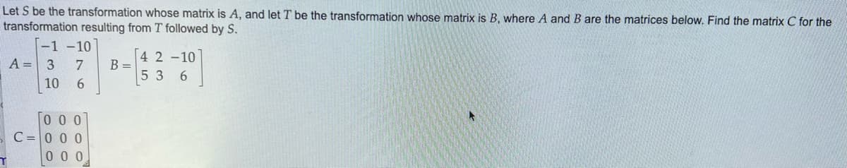 Let S be the transformation whose matrix is A, and let T be the transformation whose matrix is B, where A and B are the matrices below. Find the matrix C for the
transformation resulting from T followed by S.
T
A =
-1-10
3 7
10
6
000
C=000
000
B =
4 2 -10
53 6
