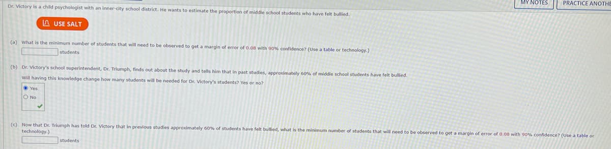 Dr. Victory is a child psychologist with an inner-city school district. He wants to estimate the proportion of middle school students who have felt bullied.
LUSE SALT
(a) What is the minimum number of students that will need to be observed to get a margin of error of 0.08 with 90% confidence? (Use a table or technology.)
students
(b) Dr. Victory's school superintendent, Dr. Triumph, finds out about the study and tells him that in past studies, approximately 60% of middle school students have felt bullied.
Will having this knowledge change how many students will be needed for Dr. Victory's students? Yes or no?
Yes
O No
MY NOTES PRACTICE ANOTHE
(c) Now that Dr. Triumph has told Dr. Victory that in previous studies approximately 60% of students have felt bullied, what is the minimum number of students that will need to be observed to get a margin of error of 0.08 with 90% confidence? (Use a table or
technology.)
students