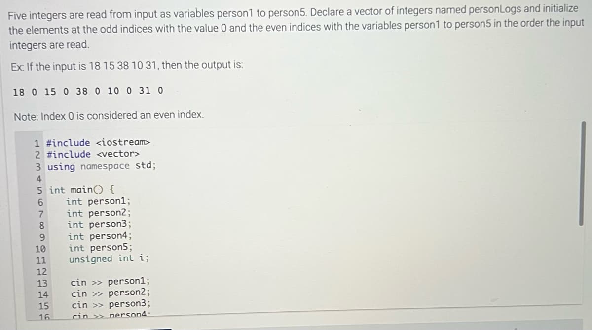 Five integers are read from input as variables person1 to person5. Declare a vector of integers named personLogs and initialize
the elements at the odd indices with the value 0 and the even indices with the variables person1 to person5 in the order the input
integers are read.
Ex: If the input is 18 15 38 10 31, then the output is:
18 0 15 0 38 0 10 0 31 0
Note: Index 0 is considered an even index.
1 #include <iostream>
2 #include <vector>
3 using namespace std;
4
5 int main() {
6
7
8
9
10
11
12
13
14
15
16
int person1;
int person2;
int person3;
int person4;
int person5;
unsigned int i;
cin >> person1;
cin>> person2;
person3;
person4-
cin >>
cin