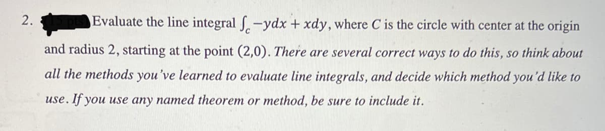 2.
Evaluate the line integral -ydx + xdy, where C is the circle with center at the origin
and radius 2, starting at the point (2,0). There are several correct ways to do this, so think about
all the methods you've learned to evaluate line integrals, and decide which method you'd like to
use. If you use any named theorem or method, be sure to include it.
