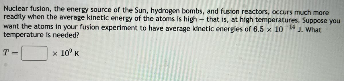 Nuclear fusion, the energy source of the Sun, hydrogen bombs, and fusion reactors, occurs much more
readily when the average kinetic energy of the atoms is high – that is, at high temperatures. Suppose you
want the atoms in your fusion experiment to have average kinetic energies of 6.5 x 10¯4 J. What
temperature is needed?
T =
x 10° K
