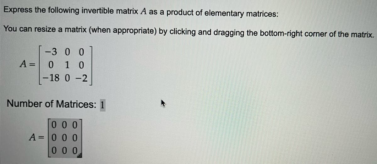 Express the following invertible matrix A as a product of elementary matrices:
You can resize a matrix (when appropriate) by clicking and dragging the bottom-right corner of the matrix.
A =
-300
0 10
-18 0 -2
Number of Matrices: 1
000
A = 0 0 0
0 0 0.