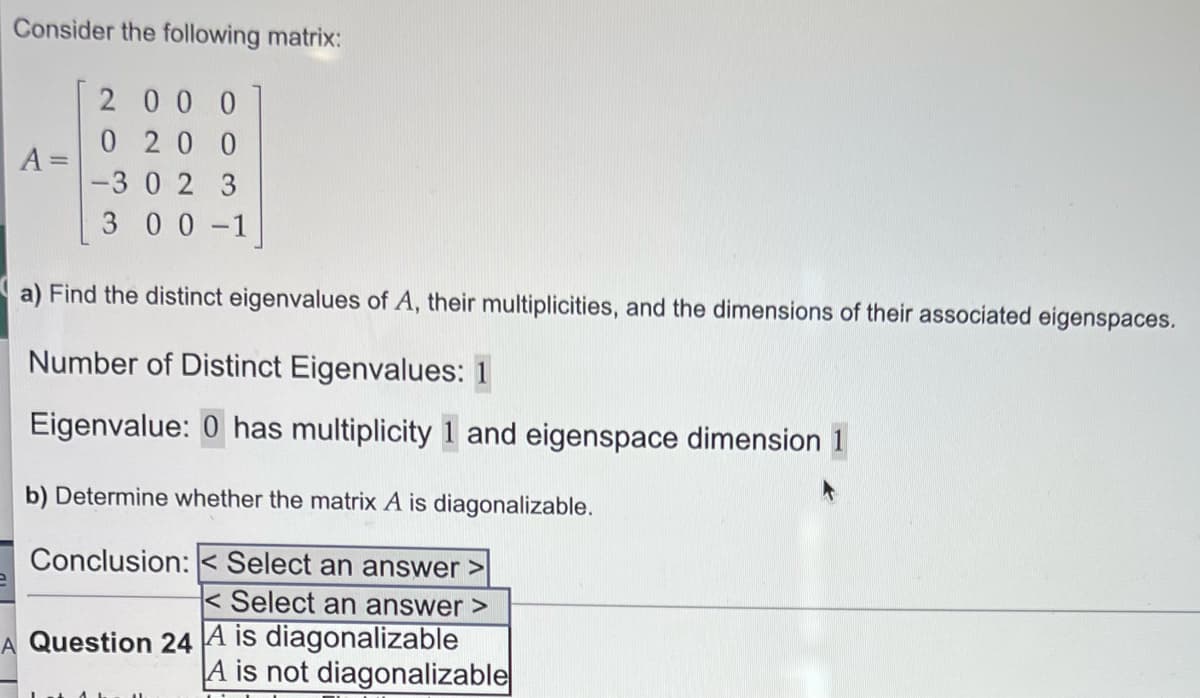 Consider the following matrix:
A =
2000
0200
-302 3
300-1
a) Find the distinct eigenvalues of A, their multiplicities, and the dimensions of their associated eigenspaces.
Number of Distinct Eigenvalues: 1
Eigenvalue: 0 has multiplicity 1 and eigenspace dimension 1
b) Determine whether the matrix A is diagonalizable.
Conclusion: Select an answer >
<Select an answer >
A Question 24 A is diagonalizable
A is not diagonalizable