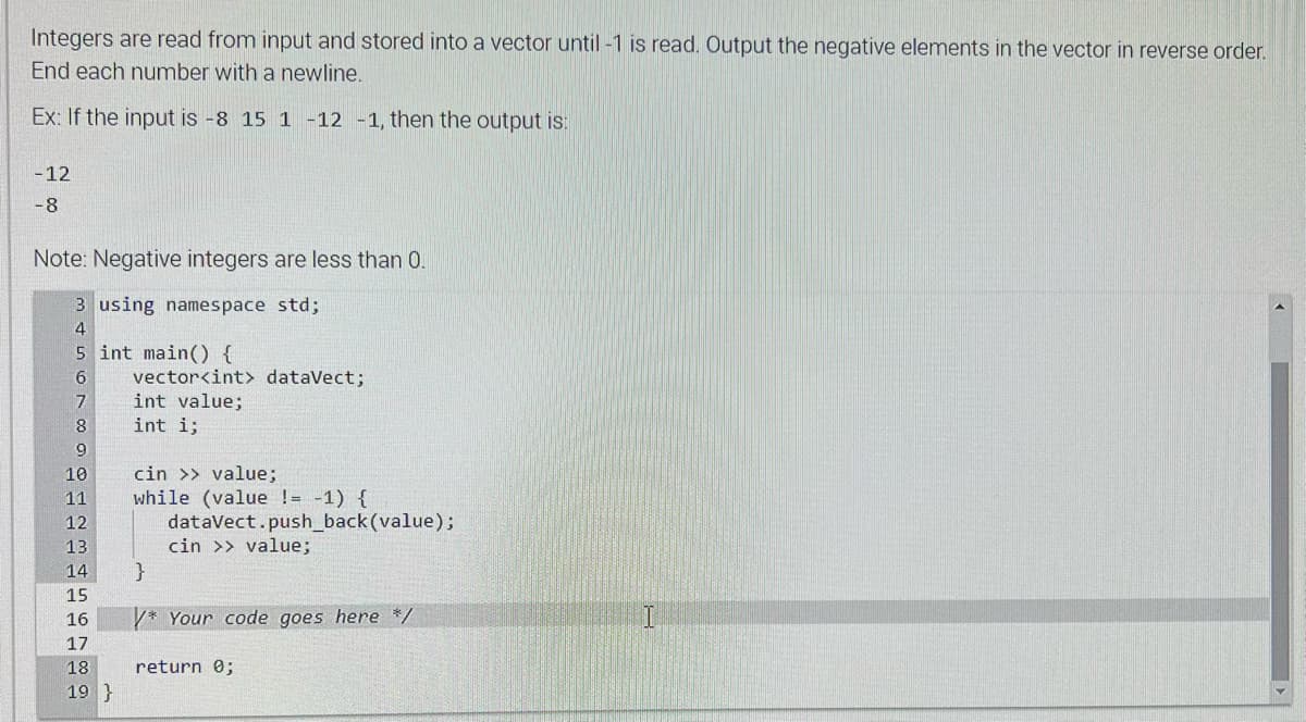Integers are read from input and stored into a vector until -1 is read. Output the negative elements in the vector in reverse order.
End each number with a newline.
Ex: If the input is -8 15 1 -12 -1, then the output is:
-12
-8
Note: Negative integers are less than 0.
3 using namespace std;
4
5 int main() {
6
7
8
9
10
11
12
13
14
15
16
17
18
19 }
vector<int> dataVect;
int value;
int i;
cin >> value;
while (value != -1) {
dataVect.push_back(value);
cin >> value;
/* Your code goes here */
return 0;