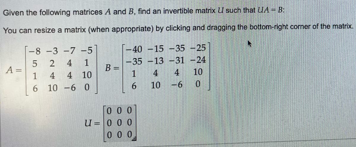 Given the following matrices A and B, find an invertible matrix UI such that UA = B:
You can resize a matrix (when appropriate) by clicking and dragging the bottom-right corner of the matrix.
A =
-8 -3 -7 -5
5
2 4
1
1
4
4
10
6
10 -6 0
B =
-40 -15 -35 -25
-35 -13 -31-24
1
6
0 0 0
U- 0 0 0
=
000
10
4
-6
10
0