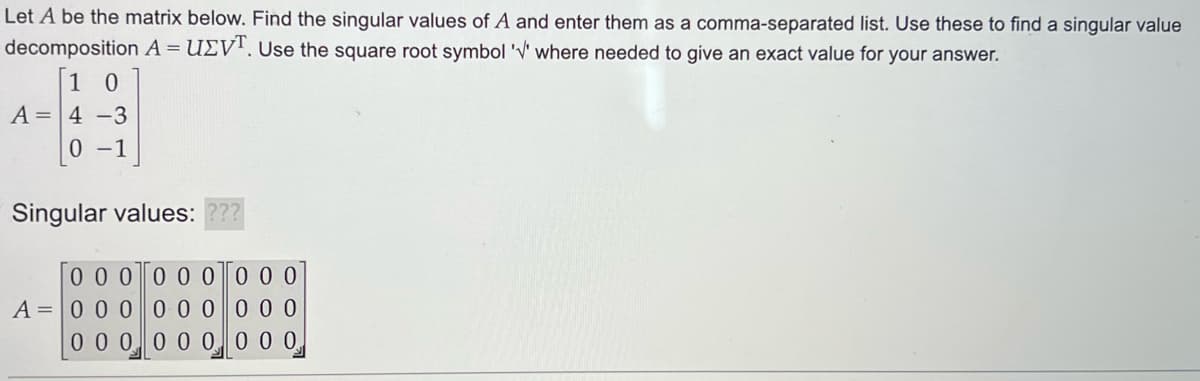 Let A be the matrix below. Find the singular values of A and enter them as a comma-separated list. Use these to find a singular value
decomposition A = UZVT. Use the square root symbol 'V' where needed to give an exact value for your answer.
10
A 4-3
0-1
Singular values: ???
0 0 0
A = 0 0 0
0 0 0
0 0 0
0 0 0 0 0 0
0 0 0
0 0 0
0 0 0