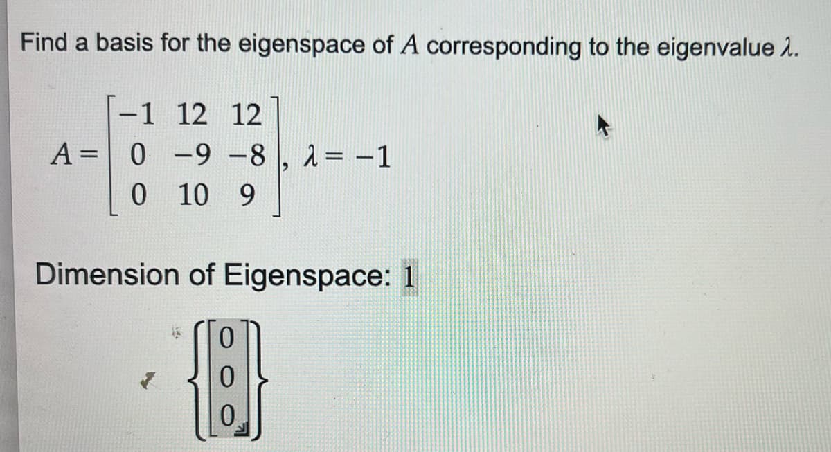 Find a basis for the eigenspace of A corresponding to the eigenvalue >.
-1 12 12
A = 0 -9 -8,2 = -1
0 10 9
Dimension of Eigenspace: 1
[{B}
0