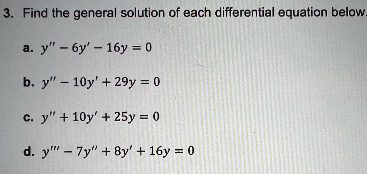 3. Find the general solution of each differential equation below.
a. y" - 6y'- 16y = 0
b. y" – 10y' + 29y = 0
c. y" + 10y' + 25y = 0
d. y" – 7y" + 8y' + 16y = 0
