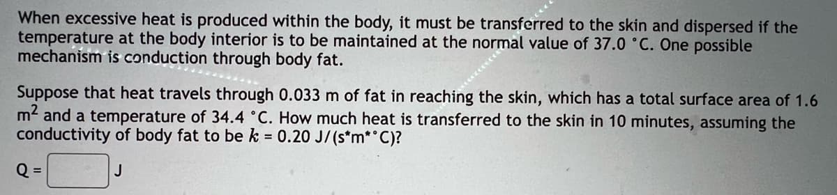 When excessive heat is produced within the body, it must be transferred to the skin and dispersed if the
temperature at the body interior is to be maintained at the normal value of 37.0 °C. One possible
mechanism is conduction through body fat.
Suppose that heat travels through 0.033 m of fat in reaching the skin, which has a total surface area of 1.6
m2 and a temperature of 34.4 °C. How much heat is transferred to the skin in 10 minutes, assuming the
conductivity of body fat to be k = 0.20 J/(s*m*°C)?
Q =
J
