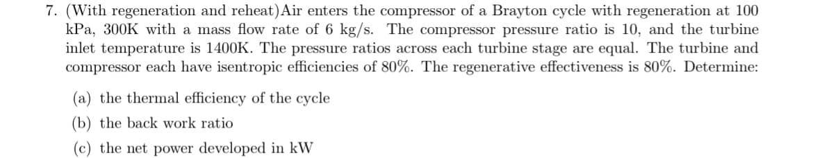 7. (With regeneration and reheat) Air enters the compressor of a Brayton cycle with regeneration at 100
kPa, 300K with a mass flow rate of 6 kg/s. The compressor pressure ratio is 10, and the turbine
inlet temperature is 1400K. The pressure ratios across each turbine stage are equal. The turbine and
compressor each have isentropic efficiencies of 80%. The regenerative effectiveness is 80%. Determine:
(a) the thermal efficiency of the cycle
(b) the back work ratio
(c) the net power developed in kW