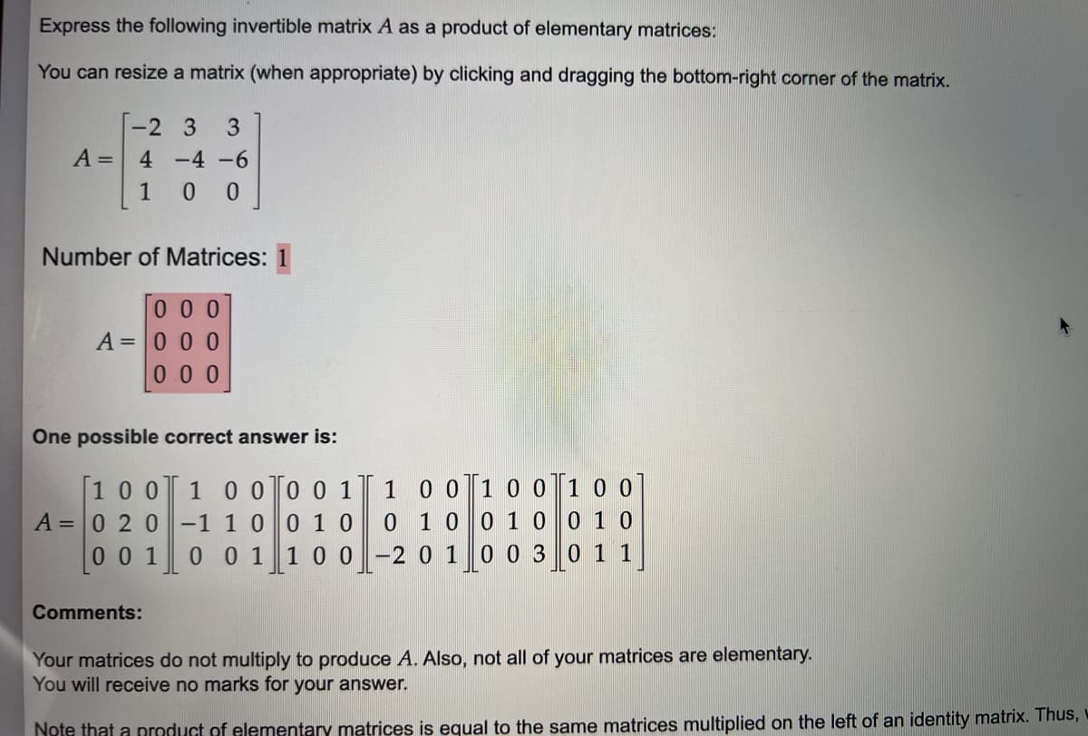 Express the following invertible matrix A as a product of elementary matrices:
You can resize a matrix (when appropriate) by clicking and dragging the bottom-right corner of the matrix.
-2 3
A = 4-4-6
100
Number of Matrices: 1
000
A = 0 0 0
000
3
One possible correct answer is:
[100 1 0 0 0 0 1
-1 1 0
0 1 0
0 0 1
1 0 0
A = 0 2 0
001
Comments:
1 0 0
0 1 0
-2 0 1
1 0 0
0 1 0
0 0 3
1 0 0
0 1 0
0 1 1
Your matrices do not multiply to produce A. Also, not all of your matrices are elementary.
You will receive no marks for your answer.
Note that a product of elementary matrices is equal to the same matrices multiplied on the left of an identity matrix. Thus,