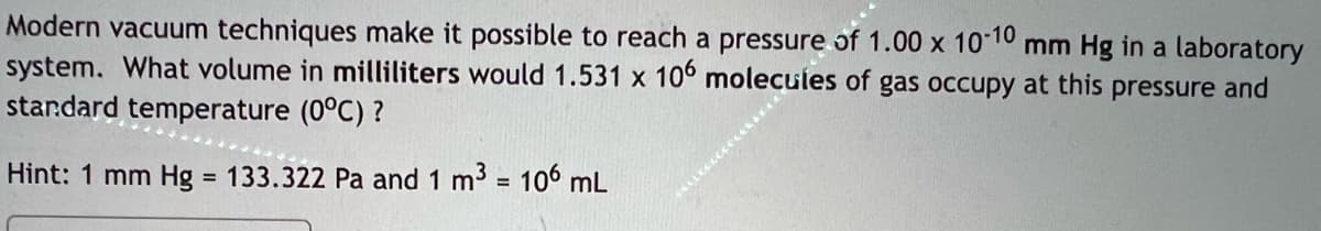 Modern vacuum techniques make it possible to reach a pressure of 1.00 x 1010 mm Hg in a laboratory
system. What volume in milliliters would 1.531 x 10° molecules of gas occupy at this pressure and
standard temperature (0°C) ?
Hint: 1 mm Hg = 133.322 Pa and 1 m3 = 106 mL
%3D
