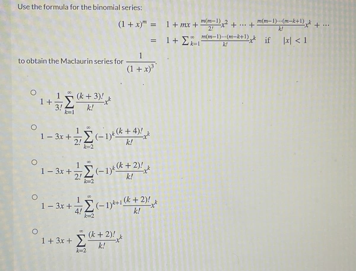Use the formula for the binomial series:
(1+ x)" = 1+ mx +
m(m-1)
X +.+
2!
m(m-1).--(m-k+1) + ..
k!
m(m-1)..(m-k+1).
if
1지 <1
k!
to obtain the Maclaurin series for
(1 + x)
(k + 3)!
1 +
k!
k=1
2-1)+(k + 4)! ,
k!
00
1- 3x +
k=2
00
1
1- 3x +
2-1)%(k+2)!
2!
k=2
k!
1- 3x + -
4!
k=2
+1(k +2)!
k!
k+2)!
k!
1+ 3x +
k=2
