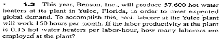1.3 This year, Benson, Inc., will produce 57,600 hot water
heaters at its plant in Yuiee, Florida, in order to meet expected
głobal demand. To accomplish this, each laborer at the Yulee plant
will work 160 hours per month. If the labor productivity at the plant
is 0.15 hot water heaters per labor-hour, how many laborers are
employed at the plant?
