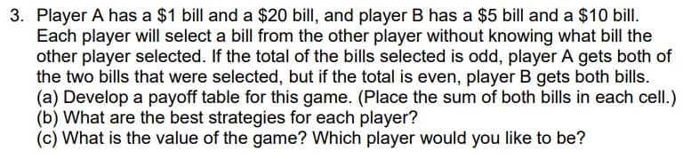 3. Player A has a $1 bill and a $20 bill, and player B has a $5 bill and a $10 bill.
Each player will select a bill from the other player without knowing what bill the
other player selected. If the total of the bills selected is odd, player A gets both of
the two bills that were selected, but if the total is even, player B gets both bills.
(a) Develop a payoff table for this game. (Place the sum of both bills in each cell.)
(b) What are the best strategies for each player?
(c) What is the value of the game? Which player would you like to be?
