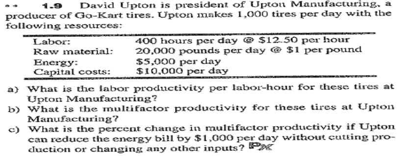 1.9
David Upton is president of Upton Manufacturing, a
producer of Go-Kart tires. Upton makes 1,000 tires per day with the
following resources:
400 hours per day @ $12.50 per hour
20,000 pounds per day @ $1 per pound
$5,000 per day
$10,000 per đay
Labor:
Raw material:
Energy:
Capital costs:
a) What is the labor productivity per labor-hour for these tires at
Upton Manufacturing?
b) What is the multifactor productivity for these tires at Upton
Manufacturing?
c) What is the percent change in multifactor productivity if Upton
can reduce the energy bill by $1,000 per day without cutting pro-
duction cr changing any other inputs? K
