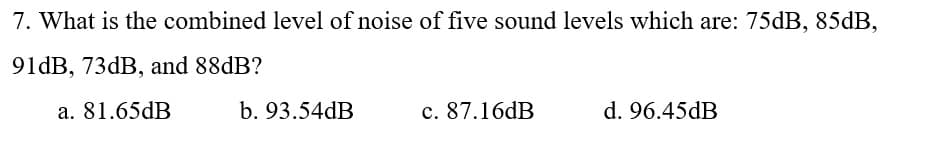 7. What is the combined level of noise of five sound levels which are: 75dB, 85dB,
91dB, 73dB, and 88dB?
a. 81.65dB
b. 93.54dB
c. 87.16dB
d. 96.45dB
