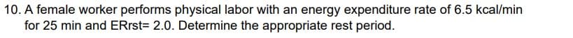 10. A female worker performs physical labor with an energy expenditure rate of 6.5 kcal/min
for 25 min and ERrst= 2.0. Determine the appropriate rest period.
