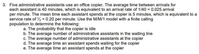 3. Five administrative assistants use an office copier. The average time between arrivals for
each assistant is 40 minutes, which is equivalent to an arrival rate of 1/40 = 0.025 arrival
per minute. The mean time each assistant spends at the copier is 5 minutes, which is equivalent to a
service rate of ½ = 0.20 per minute. Use the M/M/1 model with a finite calling
population to determine the following:
a. The probability that the copier is idle
b. The average number of administrative assistants in the waiting line
c. The average number of administrative assistants at the copier
d. The average time an assistant spends waiting for the copier
e. The average time an assistant spends at the copier

