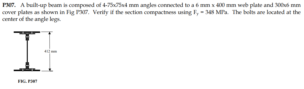 P307. A built-up beam is composed of 4-75x75x4 mm angles connected to a 6 mm x 400 mm web plate and 300x6 mm
cover plates as shown in Fig P307. Verify if the section compactness using Fy = 348 MPa. The bolts are located at the
center of the angle legs.
II
412 mm
FIG. P307