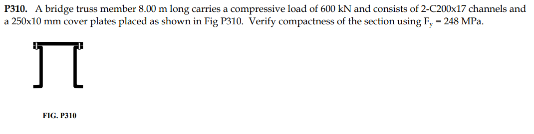 P310. A bridge truss member 8.00 m long carries a compressive load of 600 kN and consists of 2-C200x17 channels and
a 250x10 mm cover plates placed as shown in Fig P310. Verify compactness of the section using Fy = 248 MPa.
Ï
FIG. P310