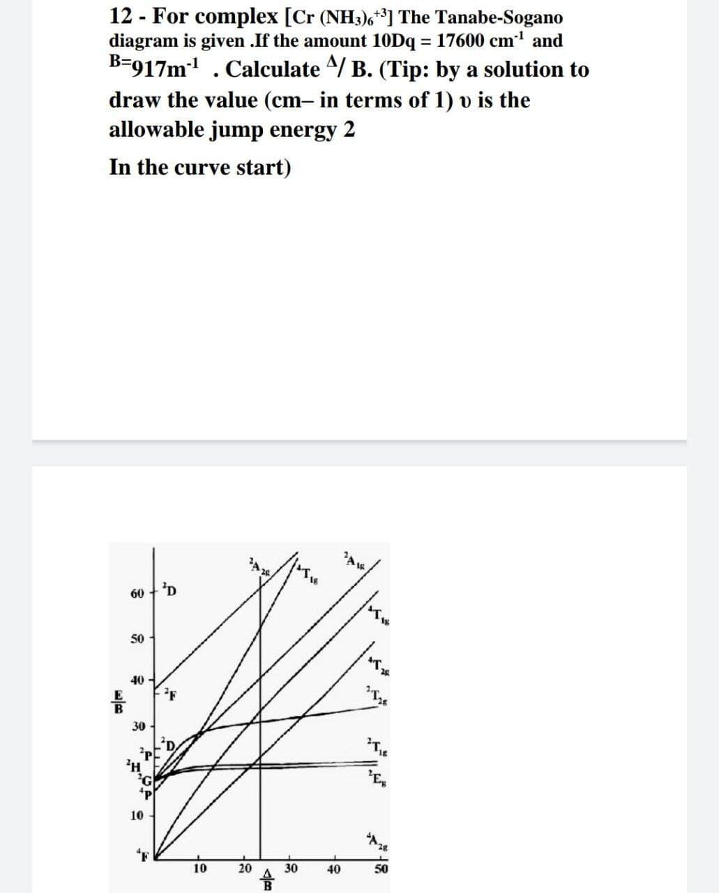 12 - For complex [Cr (NH3)6**] The Tanabe-Sogano
diagram is given .If the amount 10Dq = 17600 cm' and
B-917m . Calculate 4/ B. (Tip: by a solution to
draw the value (cm- in terms of 1) v is the
allowable jump energy 2
In the curve start)
60
50
40 -
30
10
28
10
20
30
40
50
