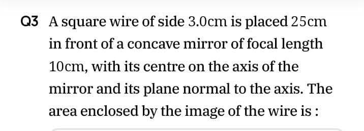 Q3 A square wire of side 3.0cm is placed 25cm
in front of a concave mirror of focal length
10cm, with its centre on the axis of the
mirror and its plane normal to the axis. The
area enclosed by the image of the wire is :
