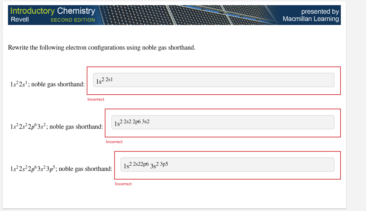 |Introductory Chemistry
presented by
Macmillan Learning
Revell
SECOND EDITION
Rewrite the following electron configurations using noble gas shorthand.
1s 2s'; noble gas shorthand:
1s2 2s1
Incorrect
1s2 2s2 2p6 3s2
1s22s²2p°3s²; noble gas shorthand:
Incorrect
1s2 2s22p6 352 3p5
1s 252p°3s²3p°; noble gas shorthand:
Incorrect
