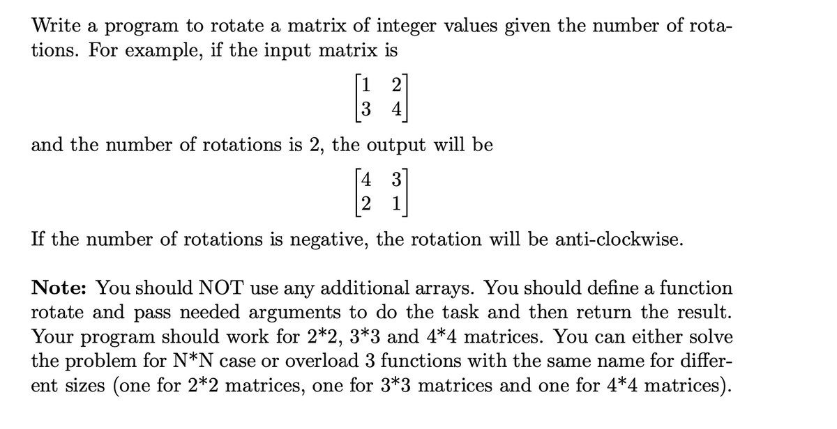 Write a program to rotate a matrix of integer values given the number of rota-
tions. For example, if the input matrix is
[1 2
3 4
and the number of rotations is 2, the output will be
[4 3
|2 1
If the number of rotations is negative, the rotation will be anti-clockwise.
Note: You should NOT use any additional arrays. You should define a function
rotate and pass needed arguments to do the task and then return the result.
Your program should work for 2*2, 3*3 and 4*4 matrices. You can either solve
the problem for N*N case or overload 3 functions with the same name for differ-
ent sizes (one for 2*2 matrices, one for 3*3 matrices and one for 4*4 matrices).

