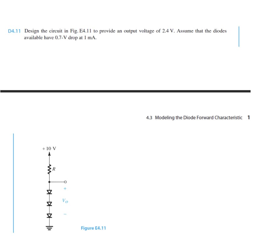 D4.11 Design the circuit in Fig. E4.11 to provide an output voltage of 2.4 V. Assume that the diodes
available have 0.7-V drop at 1 mA.
4.3 Modeling the Diode Forward Characteristic 1
+ 10 V
R
Vo
Figure E4.11
